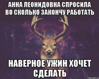 Анна Леонидовна спросила во сколько закончу работать Наверное ужин хочет сделать
