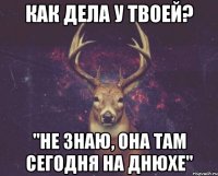 как дела у твоей? "не знаю, она там сегодня на днюхе"