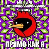 бля, ты чё обкурился?????????????? ШАЛАВА Прямо как я