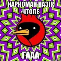 НАРКОМАН НАЗІК ЧТОЛЕ ГААА
