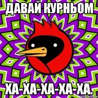 давай курньом ха-ха-ха-ха-ха.