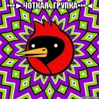 •••►Чоткая_Групка•••◄ 