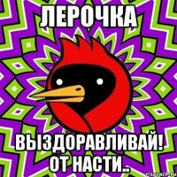 Лерочка Выздоравливай! От Насти..