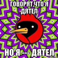 Говорят,что я дятел но я --- дятел