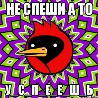 НЕ СПЕШИ А ТО У_С_П_Е_Е_Ш_Ь