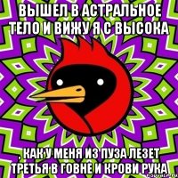 Вышел в астральное тело и вижу я с высока , как у меня из пуза лезет третья в говне и крови рука