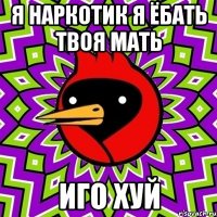 Я наркотик я ёбать твоя мать Иго хуй