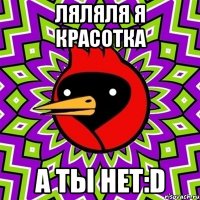 Ляляля я красотка а ты нет:D