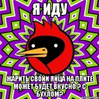 я иду жарить свойи яйца на плите может будет вкусно ? с бухлом?
