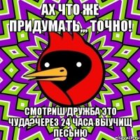 Ах что же придумать,,, точно! Смотриш Дружба это чуда?через 24 часа выучищ песьню