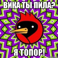 Вика ты Пила? я топор!