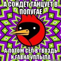 а сойдёт танцует в попугае а потом сел в гвоздь и гавна уплыла