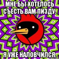 Мне бы хотелось съесть вам пизду. Я уже наловчился.