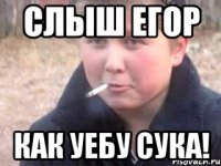 Слыш егор Как уебу сука!