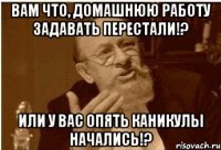 вам что, домашнюю работу задавать перестали!? или у вас опять каникулы начались!?