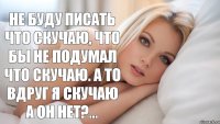 не буду писать что скучаю, что бы не подумал что скучаю. а то вдруг Я скучаю а он нет?...