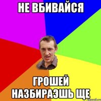 не вбивайся грошей назбираэшь ще