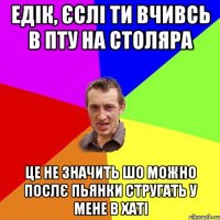 Едік, єслі ти вчивсь в ПТУ на столяра Це не значить шо можно послє пьянки стругать у мене в хаті