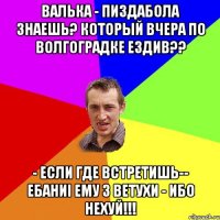 ВАЛЬКА - ПИЗДАБОЛА ЗНАЕШЬ? КОТОРЫЙ ВЧЕРА ПО ВОЛГОГРАДКЕ ЕЗДИВ?? - ЕСЛИ ГДЕ ВСТРЕТИШЬ-- eБАНИi ЕМУ З ВЕТУХИ - ИБО НЕХУЙ!!!