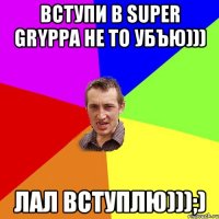 Вступи в Super Gryppa не то убъю))) Лал вступлю)));)