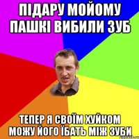 ПІДАРУ МОЙОМУ ПАШКІ ВИБИЛИ ЗУБ ТЕПЕР Я СВОЇМ ХУЙКОМ МОЖУ ЙОГО ЇБАТЬ МІЖ ЗУБИ