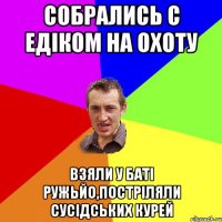 Собрались с Едіком на охоту взяли у баті ружьйо,постріляли сусідських курей