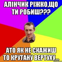 Алінчик Ріжко,що ти робиш??? Ато як не скажиш то крутану вертуху...