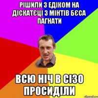 рішили з едіком на діскатєці з мінтів бєса пагнати всю ніч в сізо просиділи