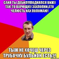 саня ты дебил!!!поднялся вижу так-то варющку захлопни,ато челюсть нах поломаю! тыж не хочеш через трубочку бульйон есть?!