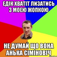 Едік хватіт лизатись з моею жопкою Не думай що вона анька сіміновіч