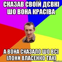 Сказав своїй дєвкі шо вона красіва А вона сказало шо всі Ілони Власенко такі