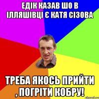 Едік казав шо в Ілляшівці є Катя Сізова Треба якось прийти , погріти кобру!