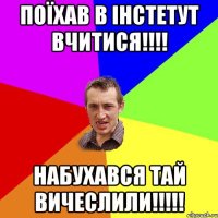 Поїхав в інстетут вчитися!!!! Набухався тай вичеслили!!!!!