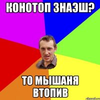 Конотоп знаэш? То Мышаня втопив