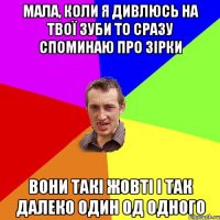 мала, коли я дивлюсь на твої зуби то сразу споминаю про зірки вони такі жовті і так далеко один од одного