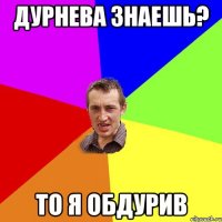 Дурнева знаешь? То я обдурив