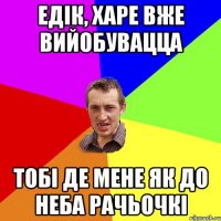 ЕДІК, ХАРЕ ВЖЕ ВИЙОБУВАЦЦА ТОБІ ДЕ МЕНЕ ЯК ДО НЕБА РАЧЬОЧКІ