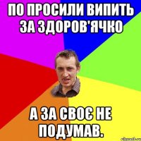 по просили випить за здоров'ячко а за своє не подумав.