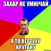 захар не умнічай а то вертуху крутану