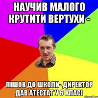 Научив малого крутити вертухи - пішов до школи- директор дав атестат у 6 класі