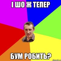 i шо ж тепер бум робить?