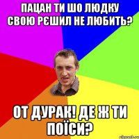 пацан ти шо Людку свою рєшил не любить? от дурак! де ж ти поїси?