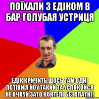 поїхали з едіком в бар Голубая Устриця едік кричить шось там одні пєтіки я йоу такий та успокойся не очкуй зато коктелі безплатні!