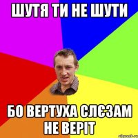 Шутя ти не шути бо вертуха слєзам не веріт