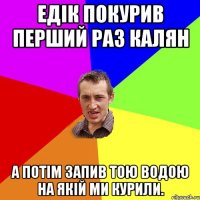 Едік покурив перший раз калян а потім запив тою водою на якій ми курили.