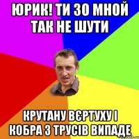 Юрик! Ти зо мной так не шути крутану вєртуху і кобра з трусів випаде