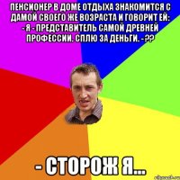 Пенсионер в доме отдыха знакомится с дамой своего же возраста и говорит ей: - Я - представитель самой древней профессии. Сплю за деньги. - ?? - Сторож я...