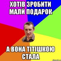 ХОТІВ ЗРОБИТИ МАЛЙ ПОДАРОК А ВОНА ТІТІШКОЮ СТАЛА