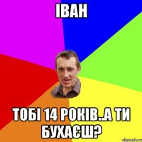 Іван тобі 14 років..а ти бухаєш?