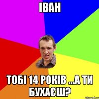 Іван тобі 14 років ...а ти бухаєш?